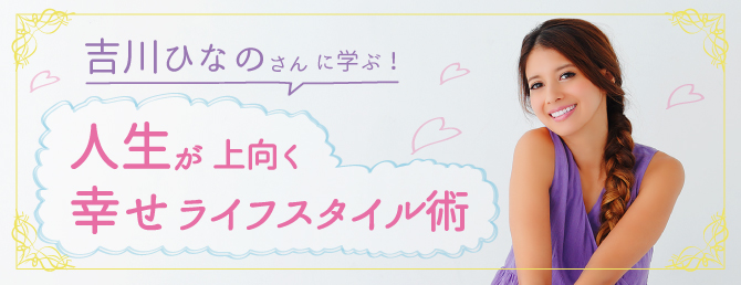 吉川ひなのさんに学ぶ！人生が上向く幸せライフスタイル術