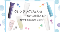 クレンジングジェルは毛穴に効果ある?おすすめの商品を紹介!